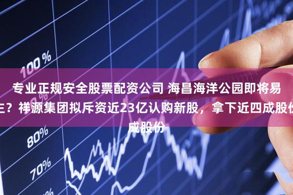 专业正规安全股票配资公司 海昌海洋公园即将易主？祥源集团拟斥资近23亿认购新股，拿下近四成股份
