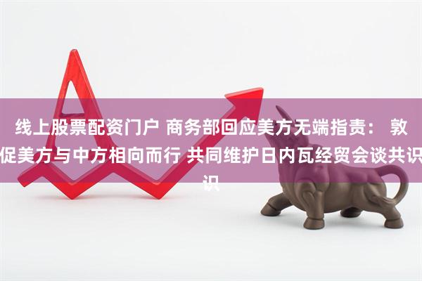 线上股票配资门户 商务部回应美方无端指责： 敦促美方与中方相向而行 共同维护日内瓦经贸会谈共识