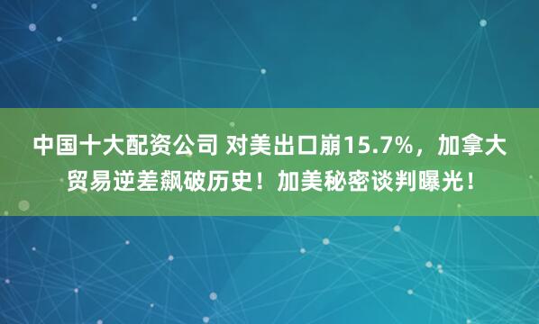 中国十大配资公司 对美出口崩15.7%，加拿大贸易逆差飙破历史！加美秘密谈判曝光！