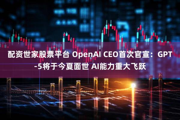 配资世家股票平台 OpenAI CEO首次官宣：GPT-5将于今夏面世 AI能力重大飞跃