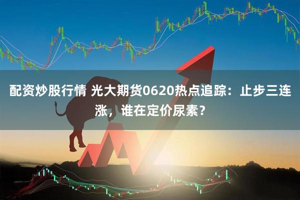 配资炒股行情 光大期货0620热点追踪：止步三连涨，谁在定价尿素？