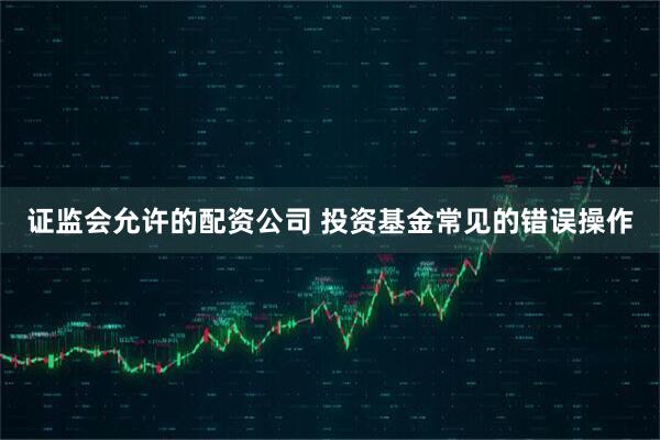 证监会允许的配资公司 投资基金常见的错误操作