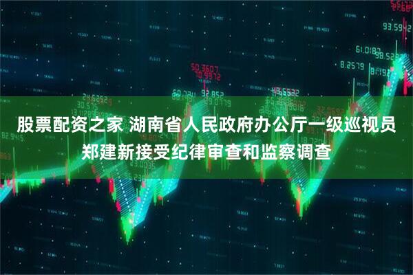股票配资之家 湖南省人民政府办公厅一级巡视员郑建新接受纪律审查和监察调查