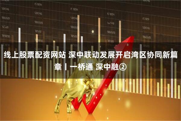 线上股票配资网站 深中联动发展开启湾区协同新篇章丨一桥通 深中融②
