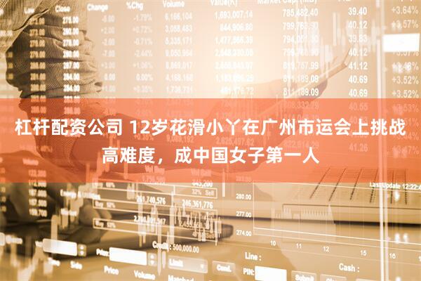 杠杆配资公司 12岁花滑小丫在广州市运会上挑战高难度，成中国女子第一人