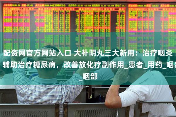 配资网官方网站入口 大补阴丸三大新用：治疗咽炎，辅助治疗糖尿病，改善放化疗副作用_患者_用药_咽部