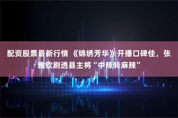 配资股票最新行情 《锦绣芳华》开播口碑佳，张雅钦剧透县主将“中辣转麻辣”
