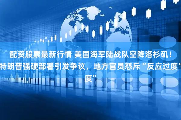 配资股票最新行情 美国海军陆战队空降洛杉矶！特朗普强硬部署引发争议，地方官员怒斥“反应过度”