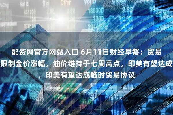 配资网官方网站入口 6月11日财经早餐：贸易谈判乐观预期限制金价涨幅，油价维持于七周高点，印美有望达成临时贸易协议