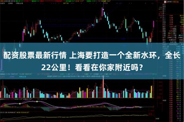配资股票最新行情 上海要打造一个全新水环，全长22公里！看看在你家附近吗？