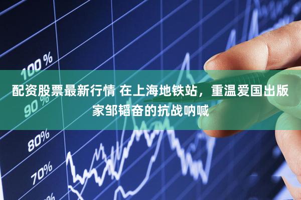 配资股票最新行情 在上海地铁站，重温爱国出版家邹韬奋的抗战呐喊