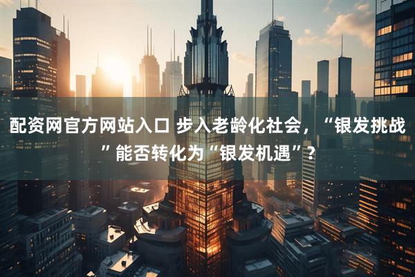 配资网官方网站入口 步入老龄化社会，“银发挑战”能否转化为“银发机遇”？