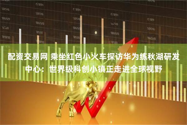 配资交易网 乘坐红色小火车探访华为练秋湖研发中心：世界级科创小镇正走进全球视野