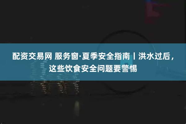 配资交易网 服务窗·夏季安全指南丨洪水过后，这些饮食安全问题要警惕