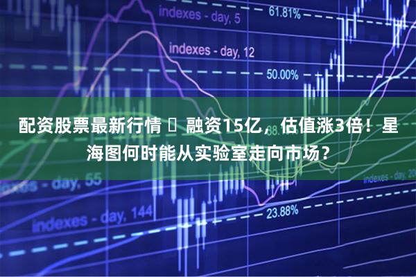 配资股票最新行情 ​融资15亿，估值涨3倍！星海图何时能从实验室走向市场？