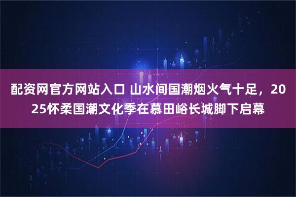 配资网官方网站入口 山水间国潮烟火气十足，2025怀柔国潮文化季在慕田峪长城脚下启幕