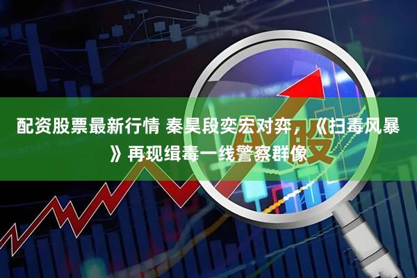 配资股票最新行情 秦昊段奕宏对弈，《扫毒风暴》再现缉毒一线警察群像