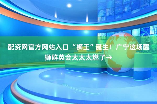 配资网官方网站入口 “狮王”诞生！广宁这场醒狮群英会太太太燃了→