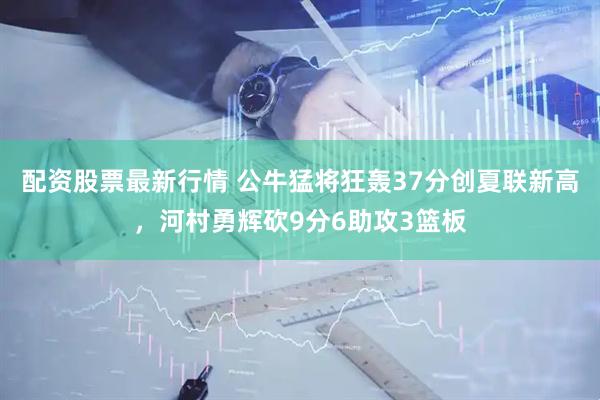 配资股票最新行情 公牛猛将狂轰37分创夏联新高，河村勇辉砍9分6助攻3篮板