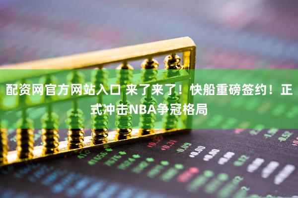 配资网官方网站入口 来了来了！快船重磅签约！正式冲击NBA争冠格局