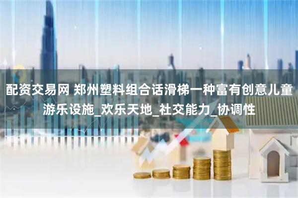 配资交易网 郑州塑料组合话滑梯一种富有创意儿童游乐设施_欢乐天地_社交能力_协调性