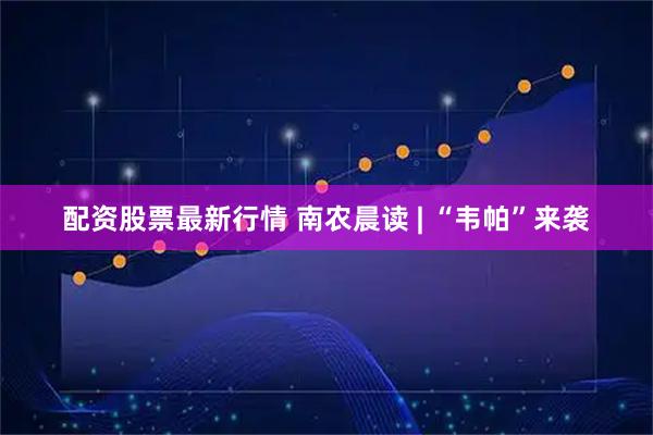 配资股票最新行情 南农晨读 | “韦帕”来袭
