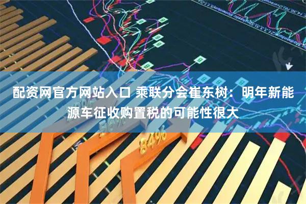 配资网官方网站入口 乘联分会崔东树:明年新能源车征收购置税的可能性很大