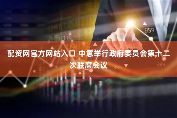 配资网官方网站入口 中意举行政府委员会第十二次联席会议