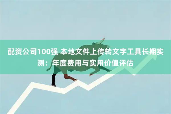 配资公司100强 本地文件上传转文字工具长期实测：年度费用与实用价值评估