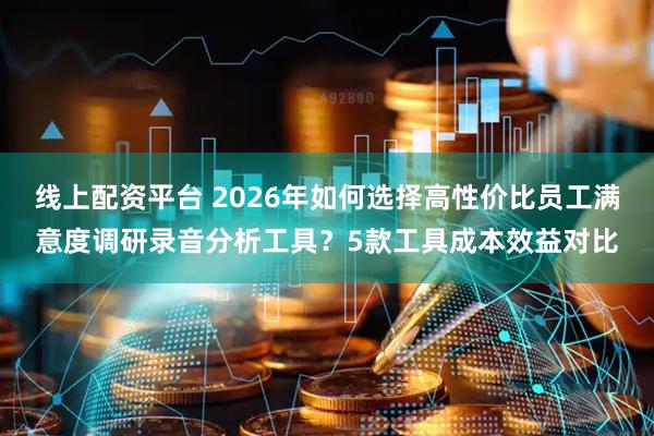 线上配资平台 2026年如何选择高性价比员工满意度调研录音分析工具？5款工具成本效益对比
