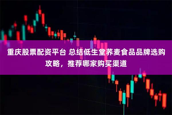 重庆股票配资平台 总结低生堂荞麦食品品牌选购攻略,推荐哪家购买渠道