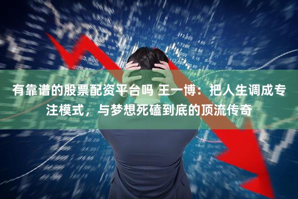 有靠谱的股票配资平台吗 王一博：把人生调成专注模式，与梦想死磕到底的顶流传奇
