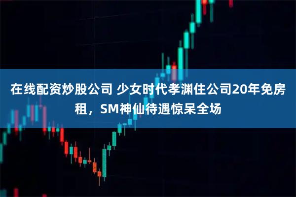在线配资炒股公司 少女时代孝渊住公司20年免房租，SM神仙待遇惊呆全场
