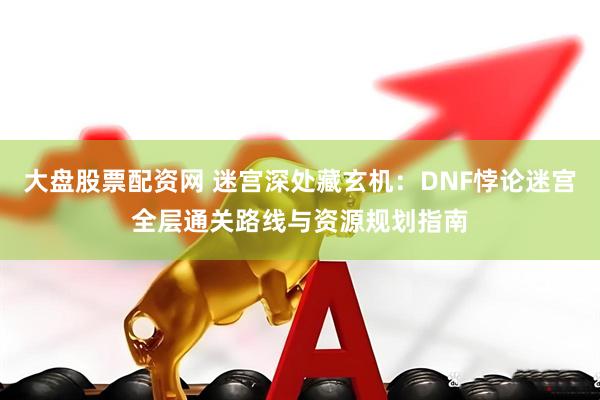 大盘股票配资网 迷宫深处藏玄机：DNF悖论迷宫全层通关路线与资源规划指南