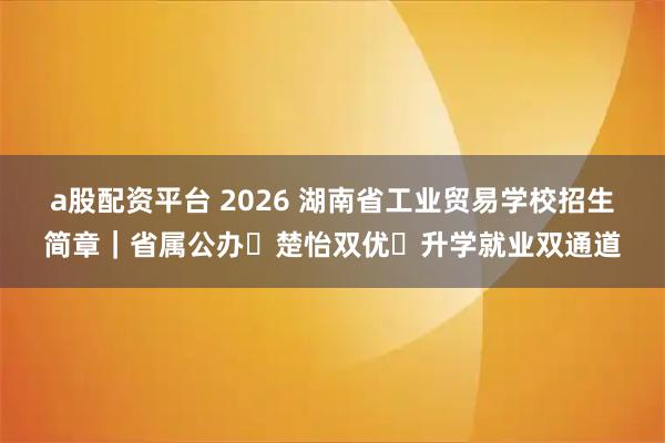 a股配资平台 2026 湖南省工业贸易学校招生简章｜省属公办・楚怡双优・升学就业双通道