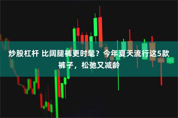 炒股杠杆 比阔腿裤更时髦?今年夏天流行这5款裤子,松弛又减龄