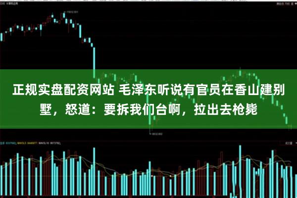 正规实盘配资网站 毛泽东听说有官员在香山建别墅，怒道：要拆我们台啊，拉出去枪毙