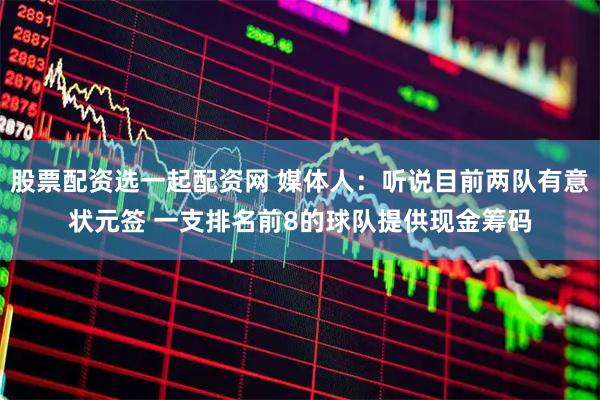 股票配资选一起配资网 媒体人：听说目前两队有意状元签 一支排名前8的球队提供现金筹码