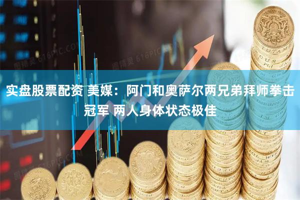 实盘股票配资 美媒：阿门和奥萨尔两兄弟拜师拳击冠军 两人身体状态极佳