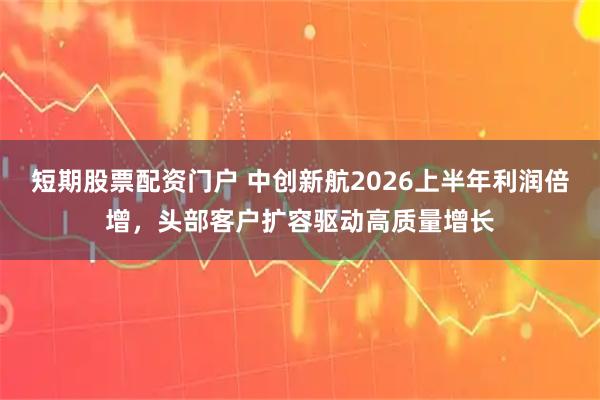 短期股票配资门户 中创新航2026上半年利润倍增，头部客户扩容驱动高质量增长
