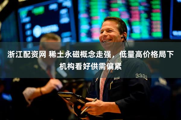 浙江配资网 稀土永磁概念走强，低量高价格局下机构看好供需偏紧