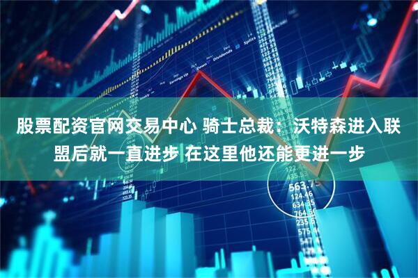 股票配资官网交易中心 骑士总裁：沃特森进入联盟后就一直进步 在这里他还能更进一步