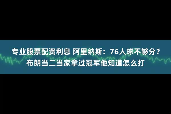 专业股票配资利息 阿里纳斯：76人球不够分？布朗当二当家拿过冠军他知道怎么打