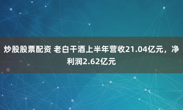 炒股股票配资 老白干酒上半年营收21.04亿元，净利润2.62亿元