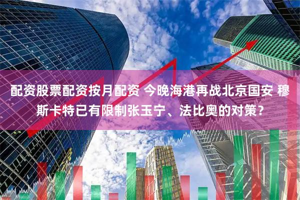 配资股票配资按月配资 今晚海港再战北京国安 穆斯卡特已有限制张玉宁、法比奥的对策?