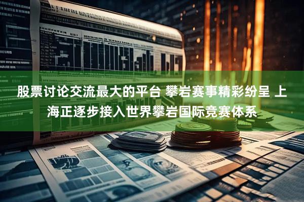股票讨论交流最大的平台 攀岩赛事精彩纷呈 上海正逐步接入世界攀岩国际竞赛体系