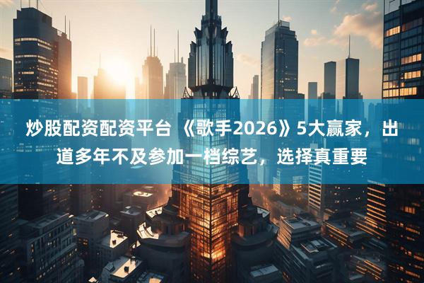 炒股配资配资平台 《歌手2026》5大赢家，出道多年不及参加一档综艺，选择真重要