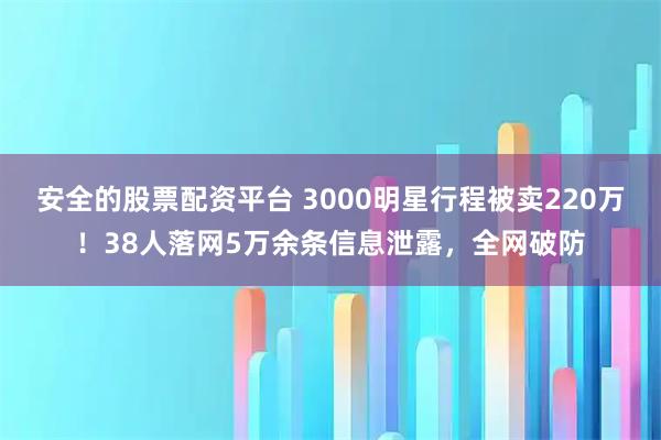 安全的股票配资平台 3000明星行程被卖220万！38人落网5万余条信息泄露，全网破防