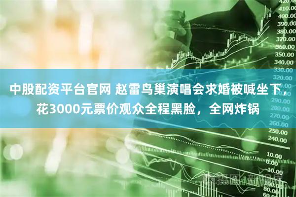 中股配资平台官网 赵雷鸟巢演唱会求婚被喊坐下，花3000元票价观众全程黑脸，全网炸锅