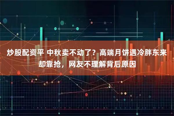 炒股配资平 中秋卖不动了？高端月饼遇冷胖东来却靠抢，网友不理解背后原因